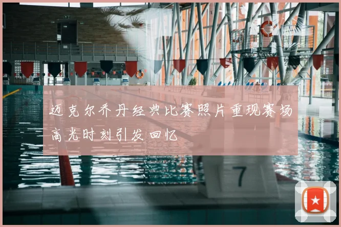 迈克尔乔丹经典比赛照片重现赛场高光时刻引发回忆