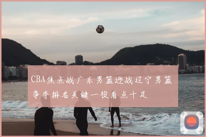 CBA焦点战广东男篮迎战辽宁男篮 争夺排名关键一役看点十足