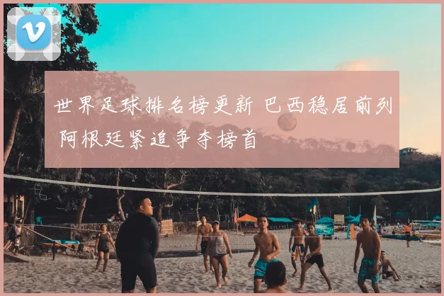 世界足球排名榜更新 巴西稳居前列 阿根廷紧追争夺榜首