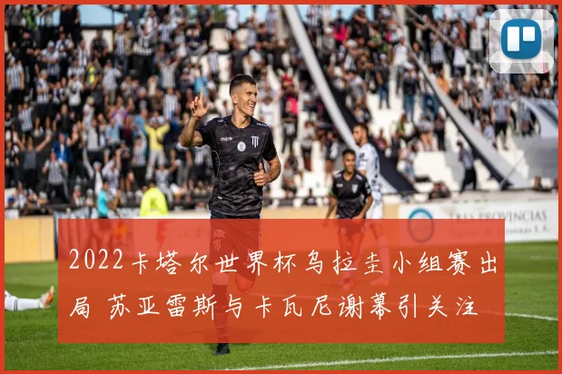 2022卡塔尔世界杯乌拉圭小组赛出局 苏亚雷斯与卡瓦尼谢幕引关注