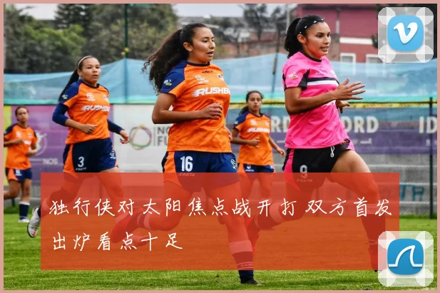 独行侠对太阳焦点战开打 双方首发出炉看点十足