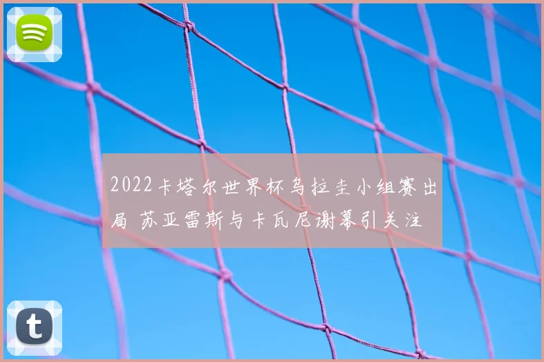 2022卡塔尔世界杯乌拉圭小组赛出局 苏亚雷斯与卡瓦尼谢幕引关注