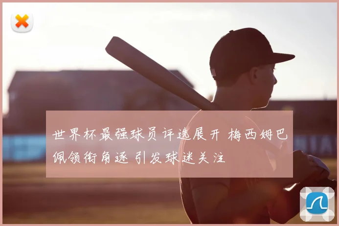 世界杯最强球员评选展开 梅西姆巴佩领衔角逐 引发球迷关注
