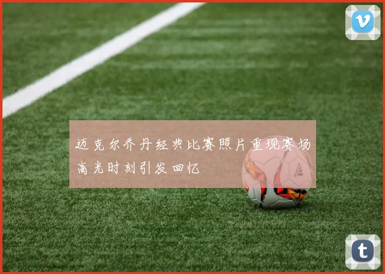 迈克尔乔丹经典比赛照片重现赛场高光时刻引发回忆