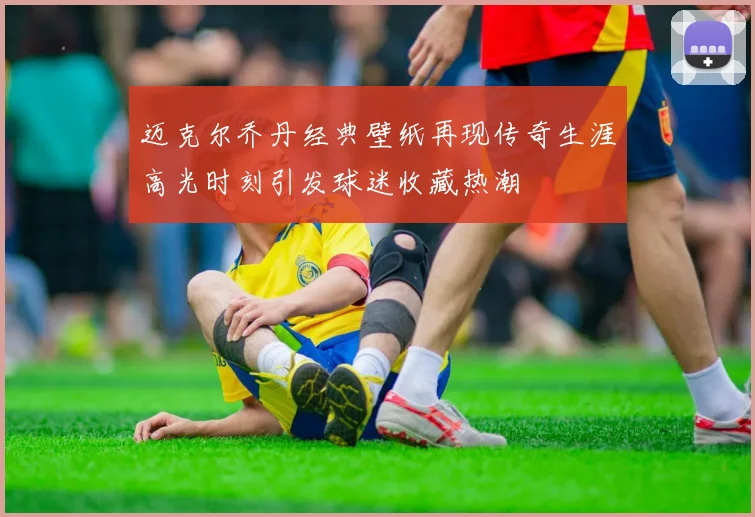 迈克尔乔丹经典壁纸再现传奇生涯高光时刻引发球迷收藏热潮