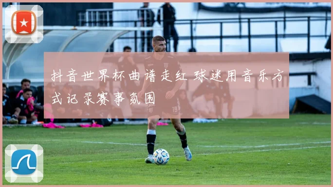抖音世界杯曲谱走红 球迷用音乐方式记录赛事氛围