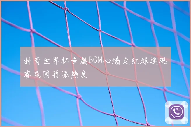 抖音世界杯专属BGM心墙走红球迷观赛氛围再添热度