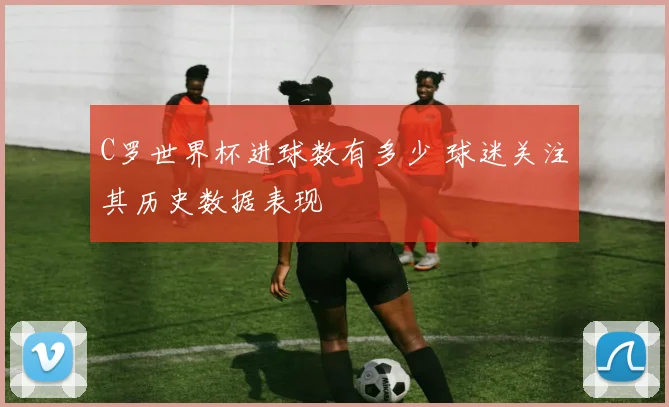 C罗世界杯进球数有多少 球迷关注其历史数据表现